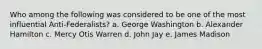 Who among the following was considered to be one of the most influential Anti-Federalists? a. George Washington b. Alexander Hamilton c. Mercy Otis Warren d. John Jay e. James Madison