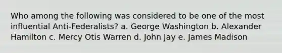 Who among the following was considered to be one of the most influential Anti-Federalists? a. George Washington b. <a href='https://www.questionai.com/knowledge/kk5OpKjFkP-alexander-hamilton' class='anchor-knowledge'>alexander hamilton</a> c. Mercy Otis Warren d. John Jay e. James Madison