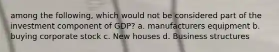 among the following, which would not be considered part of the investment component of GDP? a. manufacturers equipment b. buying corporate stock c. New houses d. Business structures