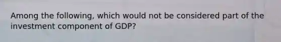 Among the following, which would not be considered part of the investment component of GDP?