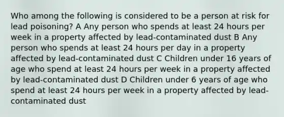 Who among the following is considered to be a person at risk for lead poisoning? A Any person who spends at least 24 hours per week in a property affected by lead-contaminated dust B Any person who spends at least 24 hours per day in a property affected by lead-contaminated dust C Children under 16 years of age who spend at least 24 hours per week in a property affected by lead-contaminated dust D Children under 6 years of age who spend at least 24 hours per week in a property affected by lead-contaminated dust