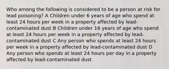 Who among the following is considered to be a person at risk for lead poisoning? A Children under 6 years of age who spend at least 24 hours per week in a property affected by lead-contaminated dust B Children under 16 years of age who spend at least 24 hours per week in a property affected by lead-contaminated dust C Any person who spends at least 24 hours per week in a property affected by lead-contaminated dust D Any person who spends at least 24 hours per day in a property affected by lead-contaminated dust