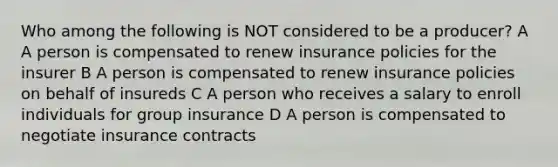 Who among the following is NOT considered to be a producer? A A person is compensated to renew insurance policies for the insurer B A person is compensated to renew insurance policies on behalf of insureds C A person who receives a salary to enroll individuals for group insurance D A person is compensated to negotiate insurance contracts