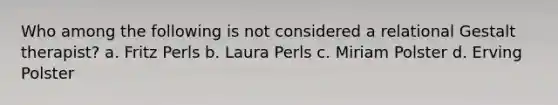 Who among the following is not considered a relational Gestalt therapist? a. Fritz Perls b. Laura Perls c. Miriam Polster d. Erving Polster