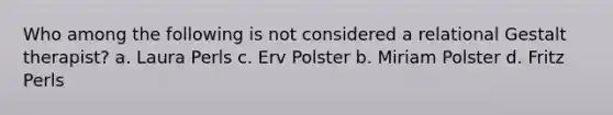 Who among the following is not considered a relational Gestalt therapist? a. Laura Perls c. Erv Polster b. Miriam Polster d. Fritz Perls