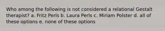 Who among the following is not considered a relational Gestalt therapist? a. Fritz Perls b. Laura Perls c. Miriam Polster d. all of these options e. none of these options