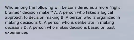 Who among the following will be considered as a more "right-brained" decision maker? A. A person who takes a logical approach to decision making B. A person who is organized in making decisions C. A person who is deliberate in making decisions D. A person who makes decisions based on past experiences