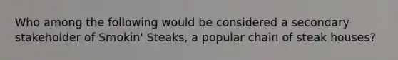 Who among the following would be considered a secondary stakeholder of Smokin' Steaks, a popular chain of steak houses?