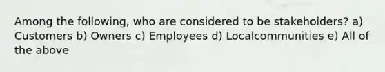 Among the following, who are considered to be stakeholders? a) Customers b) Owners c) Employees d) Localcommunities e) All of the above