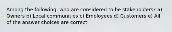 Among the following, who are considered to be stakeholders? a) Owners b) Local communities c) Employees d) Customers e) All of the answer choices are correct