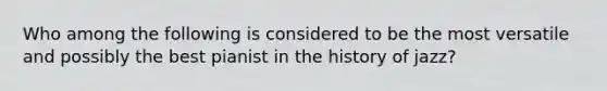 Who among the following is considered to be the most versatile and possibly the best pianist in the history of jazz?