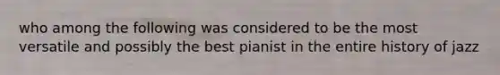 who among the following was considered to be the most versatile and possibly the best pianist in the entire history of jazz