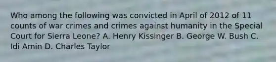 Who among the following was convicted in April of 2012 of 11 counts of war crimes and crimes against humanity in the Special Court for Sierra Leone? A. Henry Kissinger B. George W. Bush C. Idi Amin D. Charles Taylor