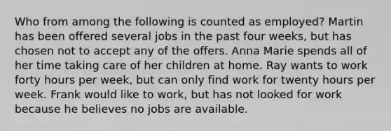 Who from among the following is counted as employed? Martin has been offered several jobs in the past four weeks, but has chosen not to accept any of the offers. Anna Marie spends all of her time taking care of her children at home. Ray wants to work forty hours per week, but can only find work for twenty hours per week. Frank would like to work, but has not looked for work because he believes no jobs are available.