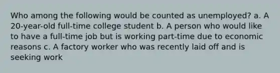 Who among the following would be counted as unemployed? a. A 20-year-old full-time college student b. A person who would like to have a full-time job but is working part-time due to economic reasons c. A factory worker who was recently laid off and is seeking work