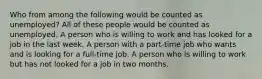 Who from among the following would be counted as unemployed? All of these people would be counted as unemployed. A person who is willing to work and has looked for a job in the last week. A person with a part-time job who wants and is looking for a full-time job. A person who is willing to work but has not looked for a job in two months.