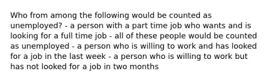 Who from among the following would be counted as unemployed? - a person with a part time job who wants and is looking for a full time job - all of these people would be counted as unemployed - a person who is willing to work and has looked for a job in the last week - a person who is willing to work but has not looked for a job in two months