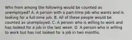 Who from among the following would be counted as unemployed? A. A person with a part-time job who wants and is looking for a full-time job. B. All of these people would be counted as unemployed. C. A person who is willing to work and has looked for a job in the last week. D. A person who is willing to work but has not looked for a job in two months.