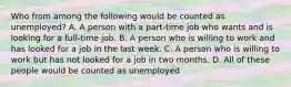 Who from among the following would be counted as unemployed? A. A person with a part-time job who wants and is looking for a full-time job. B. A person who is willing to work and has looked for a job in the last week. C. A person who is willing to work but has not looked for a job in two months. D. All of these people would be counted as unemployed