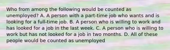 Who from among the following would be counted as unemployed? A. A person with a part-time job who wants and is looking for a full-time job. B. A person who is willing to work and has looked for a job in the last week. C. A person who is willing to work but has not looked for a job in two months. D. All of these people would be counted as unemployed