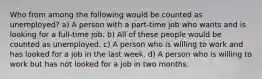 Who from among the following would be counted as unemployed? a) A person with a part-time job who wants and is looking for a full-time job. b) All of these people would be counted as unemployed. c) A person who is willing to work and has looked for a job in the last week. d) A person who is willing to work but has not looked for a job in two months.