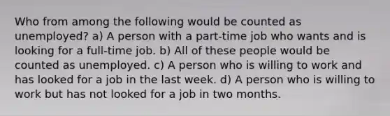 Who from among the following would be counted as unemployed? a) A person with a part-time job who wants and is looking for a full-time job. b) All of these people would be counted as unemployed. c) A person who is willing to work and has looked for a job in the last week. d) A person who is willing to work but has not looked for a job in two months.