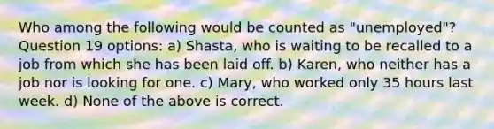 Who among the following would be counted as "unemployed"? Question 19 options: a) Shasta, who is waiting to be recalled to a job from which she has been laid off. b) Karen, who neither has a job nor is looking for one. c) Mary, who worked only 35 hours last week. d) None of the above is correct.