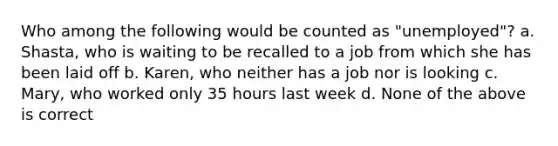 Who among the following would be counted as "unemployed"? a. Shasta, who is waiting to be recalled to a job from which she has been laid off b. Karen, who neither has a job nor is looking c. Mary, who worked only 35 hours last week d. None of the above is correct