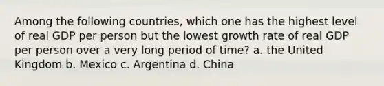 Among the following countries, which one has the highest level of real GDP per person but the lowest growth rate of real GDP per person over a very long period of time? a. the United Kingdom b. Mexico c. Argentina d. China