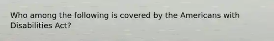 Who among the following is covered by the Americans with Disabilities Act?