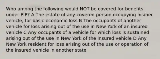 Who among the following would NOT be covered for benefits under PIP? A The estate of any covered person occupying his/her vehicle, for basic economic loss B The occupants of another vehicle for loss arising out of the use in New York of an insured vehicle C Any occupants of a vehicle for which loss is sustained arising out of the use in New York of the insured vehicle D Any New York resident for loss arising out of the use or operation of the insured vehicle in another state