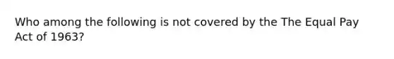 Who among the following is not covered by the The Equal Pay Act of 1963?