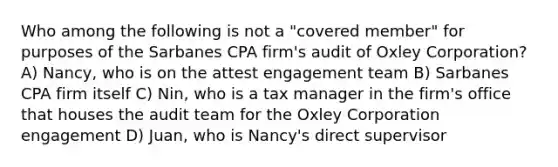 Who among the following is not a "covered member" for purposes of the Sarbanes CPA firm's audit of Oxley Corporation? A) Nancy, who is on the attest engagement team B) Sarbanes CPA firm itself C) Nin, who is a tax manager in the firm's office that houses the audit team for the Oxley Corporation engagement D) Juan, who is Nancy's direct supervisor