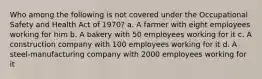 Who among the following is not covered under the Occupational Safety and Health Act of 1970? a. A farmer with eight employees working for him b. A bakery with 50 employees working for it c. A construction company with 100 employees working for it d. A steel-manufacturing company with 2000 employees working for it