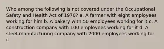 Who among the following is not covered under the Occupational Safety and Health Act of 1970? a. A farmer with eight employees working for him b. A bakery with 50 employees working for it c. A construction company with 100 employees working for it d. A steel-manufacturing company with 2000 employees working for it