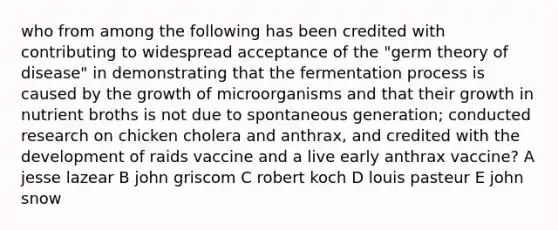 who from among the following has been credited with contributing to widespread acceptance of the "germ theory of disease" in demonstrating that the fermentation process is caused by the growth of microorganisms and that their growth in nutrient broths is not due to spontaneous generation; conducted research on chicken cholera and anthrax, and credited with the development of raids vaccine and a live early anthrax vaccine? A jesse lazear B john griscom C robert koch D louis pasteur E john snow