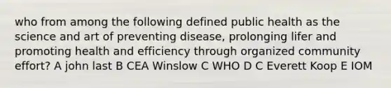 who from among the following defined public health as the science and art of preventing disease, prolonging lifer and promoting health and efficiency through organized community effort? A john last B CEA Winslow C WHO D C Everett Koop E IOM