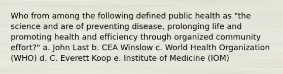 Who from among the following defined public health as "the science and are of preventing disease, prolonging life and promoting health and efficiency through organized community effort?" a. John Last b. CEA Winslow c. World Health Organization (WHO) d. C. Everett Koop e. Institute of Medicine (IOM)