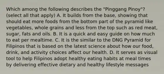 Which among the following describes the "Pinggang Pinoy"? (select all that apply) A. It builds from the base, showing that should eat more foods from the bottom part of the pyramid like vegetables, whole grains and less from the top such as red meat, sugar, fats and oils. B. It is a quick and easy guide on how much to eat per mealtime. C. It is the similar to the DNG Pyramid for Filipinos that is based on the latest science about how our food, drink, and activity choices affect our health. D. It serves as visual tool to help Filipinos adopt healthy eating habits at meal times by delivering effective dietary and healthy lifestyle messages