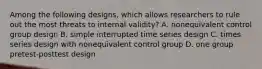 Among the following designs, which allows researchers to rule out the most threats to internal validity? A. nonequivalent control group design B. simple interrupted time series design C. times series design with nonequivalent control group D. one group pretest-posttest design