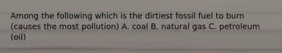 Among the following which is the dirtiest fossil fuel to burn (causes the most pollution) A. coal B. natural gas C. petroleum (oil)