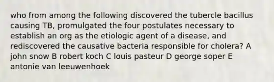 who from among the following discovered the tubercle bacillus causing TB, promulgated the four postulates necessary to establish an org as the etiologic agent of a disease, and rediscovered the causative bacteria responsible for cholera? A john snow B robert koch C louis pasteur D george soper E antonie van leeuwenhoek