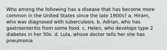 Who among the following has a disease that has become more common in the United States since the late 1900s? a. Hiram, who was diagnosed with tuberculosis. b. Adrian, who has gastroenteritis from some food. c. Helen, who develops type 2 diabetes in her 50s. d. Lula, whose doctor tells her she has pneumonia