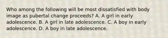 Who among the following will be most dissatisfied with body image as pubertal change proceeds? A. A girl in early adolescence. B. A girl in late adolescence. C. A boy in early adolescence. D. A boy in late adolescence.