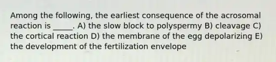 Among the following, the earliest consequence of the acrosomal reaction is _____. A) the slow block to polyspermy B) cleavage C) the cortical reaction D) the membrane of the egg depolarizing E) the development of the fertilization envelope