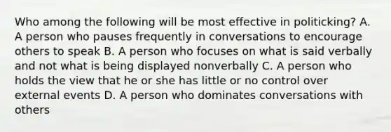 Who among the following will be most effective in politicking? A. A person who pauses frequently in conversations to encourage others to speak B. A person who focuses on what is said verbally and not what is being displayed nonverbally C. A person who holds the view that he or she has little or no control over external events D. A person who dominates conversations with others