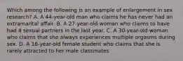 Which among the following is an example of enlargement in sex research? A. A 44-year-old man who claims he has never had an extramarital affair. B. A 27-year-old woman who claims to have had 4 sexual partners in the last year. C. A 30-year-old woman who claims that she always experiences multiple orgasms during sex. D. A 16-year-old female student who claims that she is rarely attracted to her male classmates