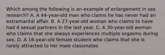 Which among the following is an example of enlargement in sex research? A. A 44-year-old man who claims he has never had an extramarital affair. B. A 27-year-old woman who claims to have had 4 sexual partners in the last year. C. A 30-year-old woman who claims that she always experiences multiple orgasms during sex. D. A 16-year-old female student who claims that she is rarely attracted to her male classmates