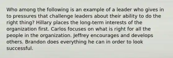 Who among the following is an example of a leader who gives in to pressures that challenge leaders about their ability to do the right thing? Hillary places the long-term interests of the organization first. Carlos focuses on what is right for all the people in the organization. Jeffrey encourages and develops others. Brandon does everything he can in order to look successful.