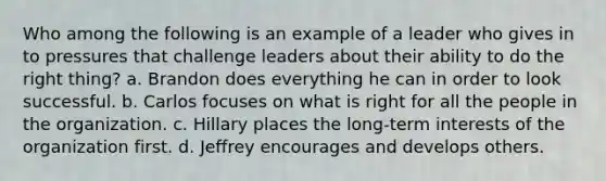 Who among the following is an example of a leader who gives in to pressures that challenge leaders about their ability to do the right thing? a. Brandon does everything he can in order to look successful. b. Carlos focuses on what is right for all the people in the organization. c. Hillary places the long-term interests of the organization first. d. Jeffrey encourages and develops others.